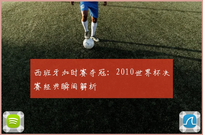 西班牙加时赛夺冠：2010世界杯决赛经典瞬间解析